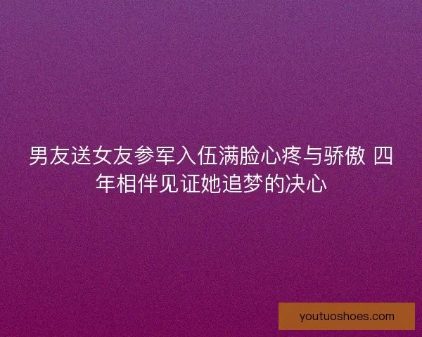 男友送女友参军入伍满脸心疼与骄傲 四年相伴见证她追梦的决心