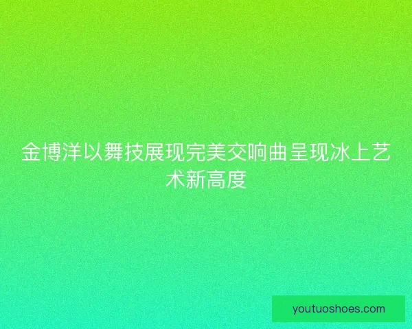 金博洋以舞技展现完美交响曲呈现冰上艺术新高度