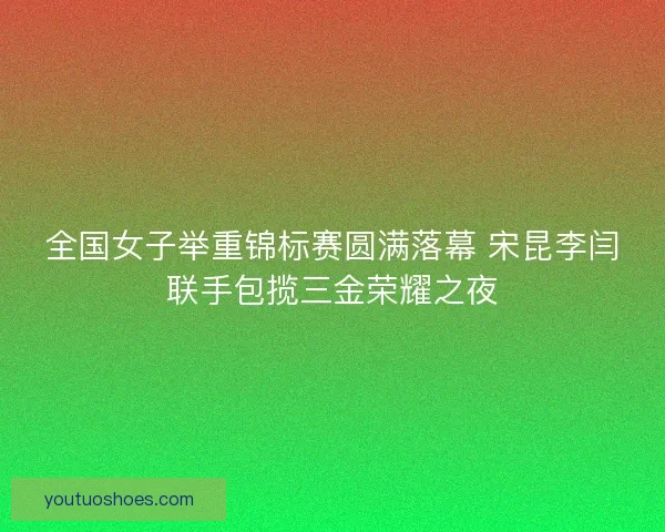 全国女子举重锦标赛圆满落幕 宋昆李闫联手包揽三金荣耀之夜