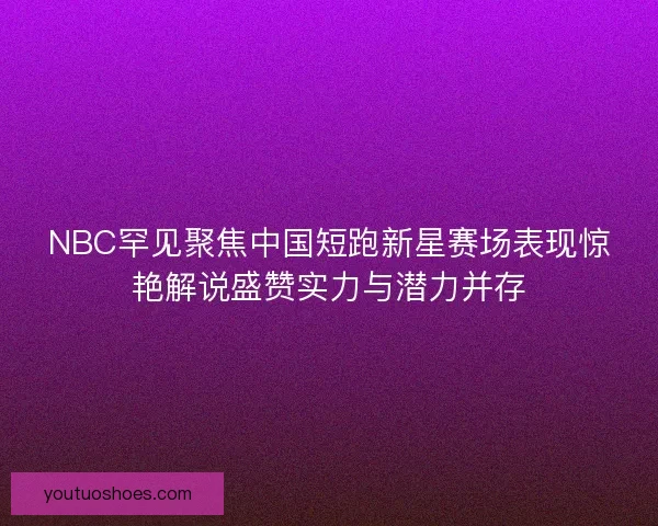 NBC罕见聚焦中国短跑新星赛场表现惊艳解说盛赞实力与潜力并存