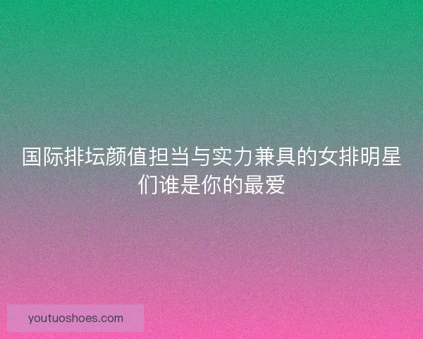 国际排坛颜值担当与实力兼具的女排明星们谁是你的最爱